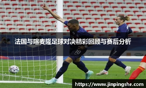 法国与喀麦隆足球对决精彩回顾与赛后分析