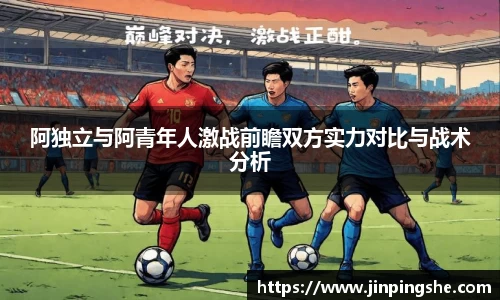 阿独立与阿青年人激战前瞻双方实力对比与战术分析